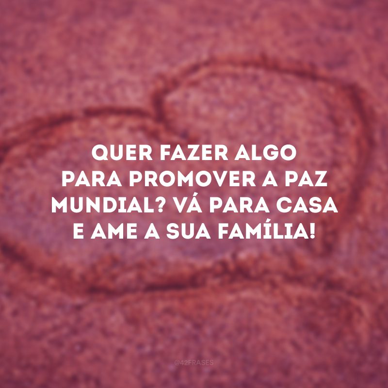 Quer fazer algo para promover a paz mundial? Vá para casa e ame a sua família! 