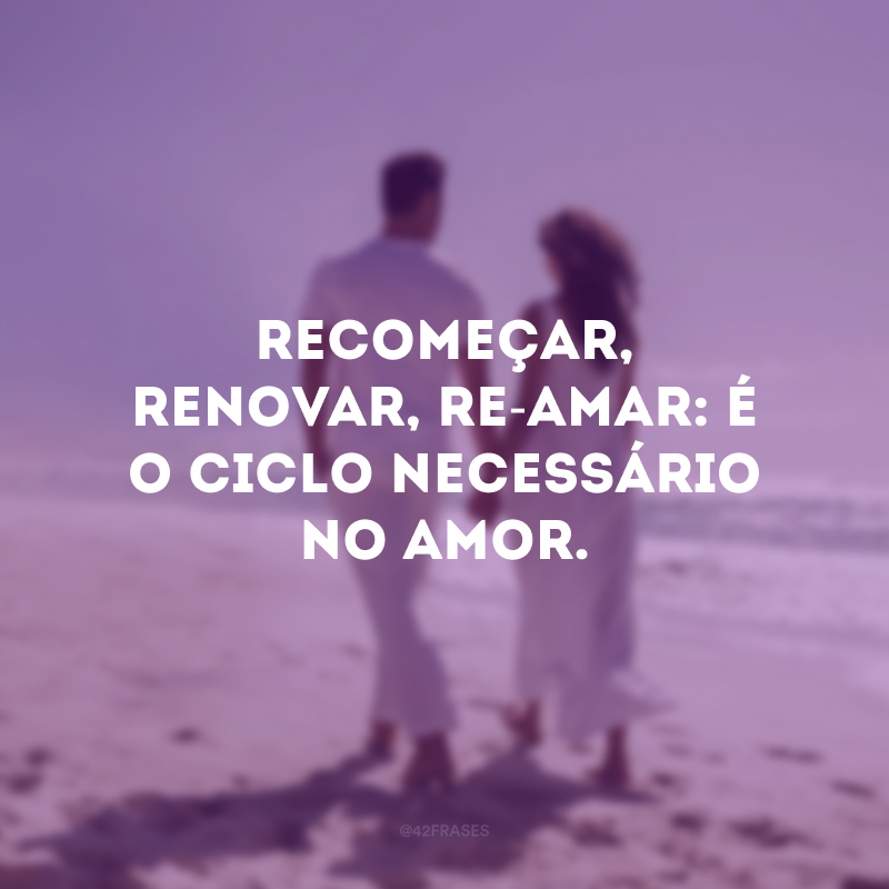 Recomeçar, renovar, re-amar: é o ciclo necessário no amor.