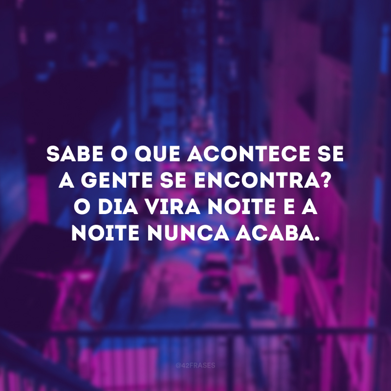 Sabe o que acontece se a gente se encontra? O dia vira noite e a noite nunca acaba.