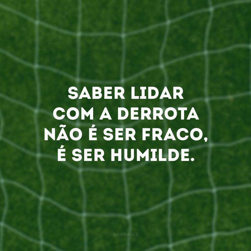 Saber lidar com a derrota não é ser fraco, é ser humilde.