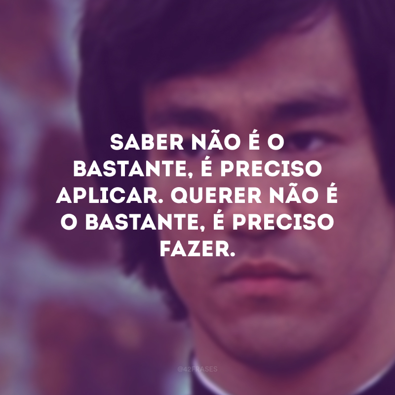 Saber não é o bastante, é preciso aplicar. Querer não é o bastante, é preciso fazer.