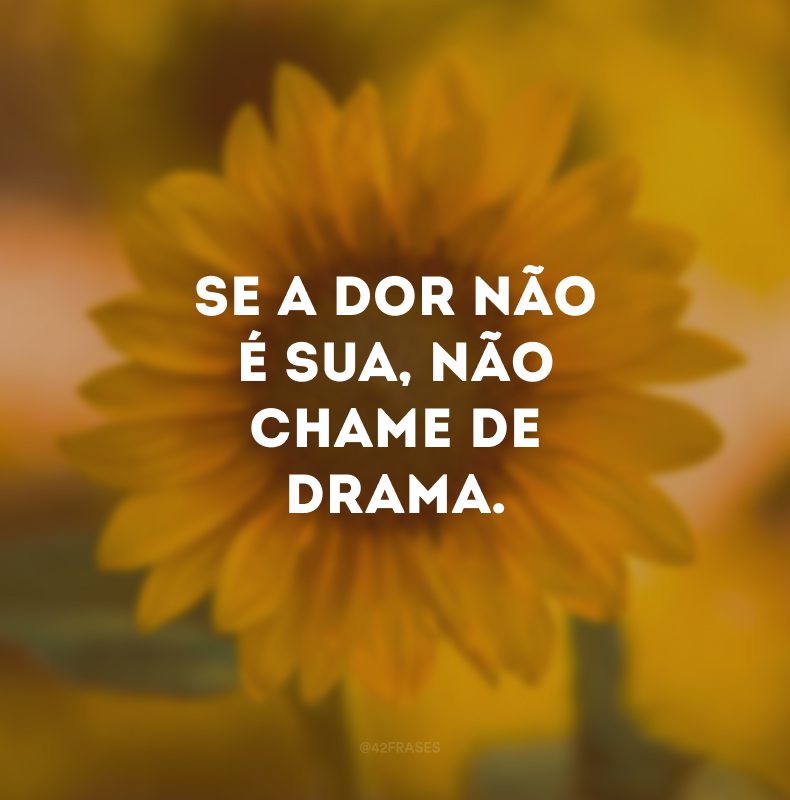 Se a dor não é sua, não chame de drama. 