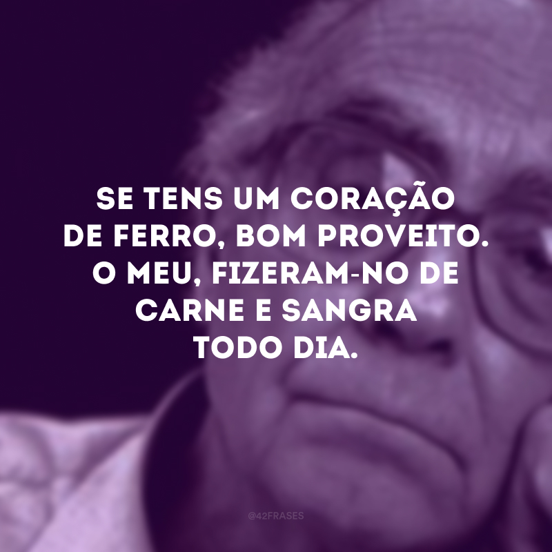 Se tens um coração de ferro, bom proveito. O meu, fizeram-no de carne e sangra todo dia.