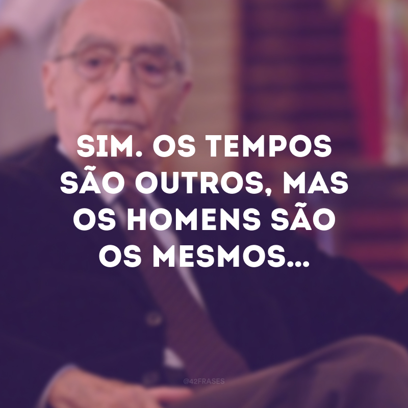 Sim. Os tempos são outros, mas os homens são os mesmos…