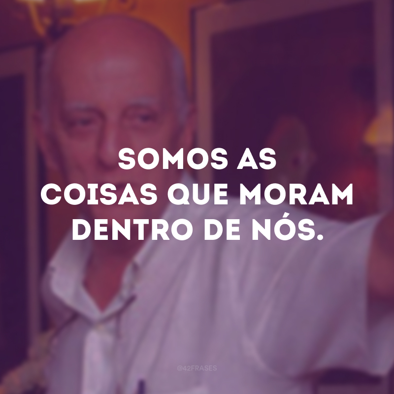 Somos as coisas que moram dentro de nós.