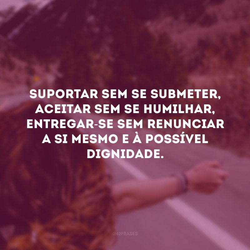 Suportar sem se submeter, aceitar sem se humilhar, entregar-se sem renunciar a si mesmo e à possível dignidade.