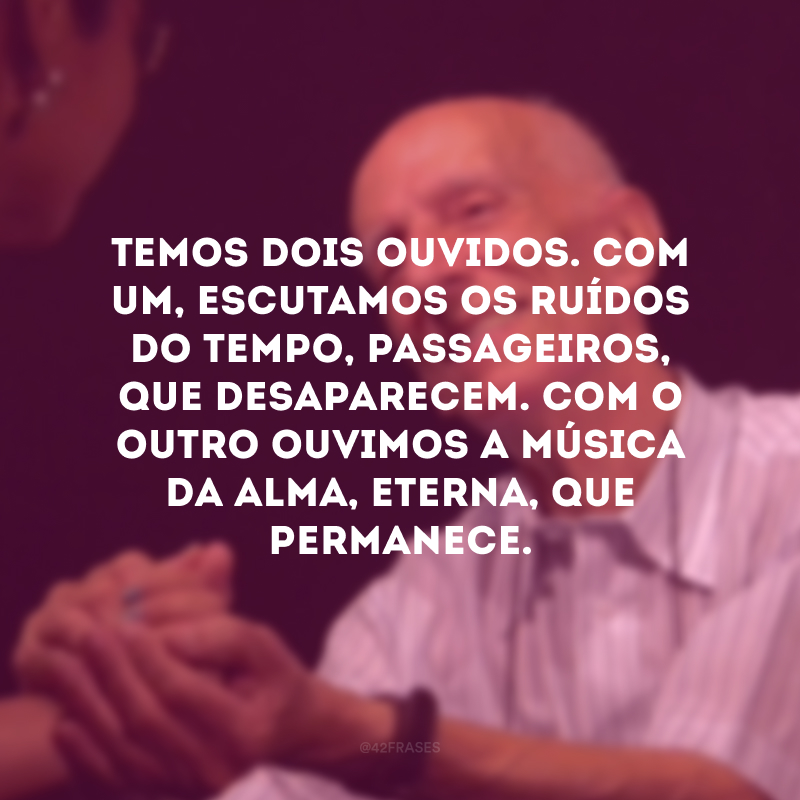 Temos dois ouvidos. Com um, escutamos os ruídos do tempo, passageiros, que desaparecem. Com o outro ouvimos a música da alma, eterna, que permanece. 