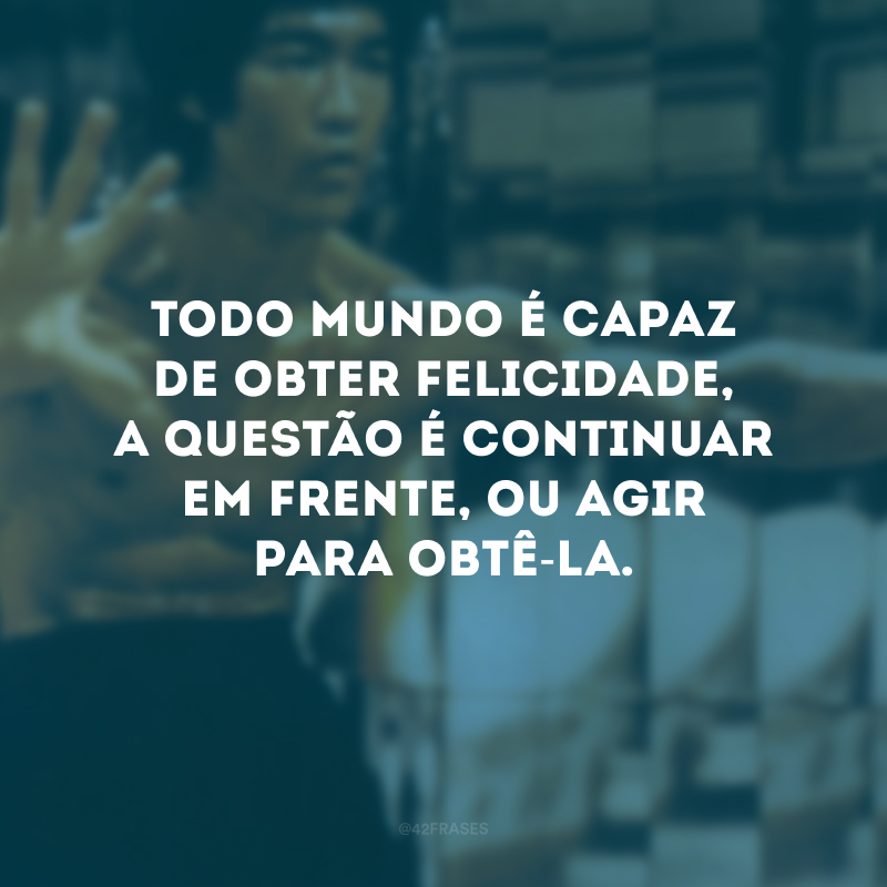 Todo mundo é capaz de obter felicidade, a questão é continuar em frente, ou agir para obtê-la.