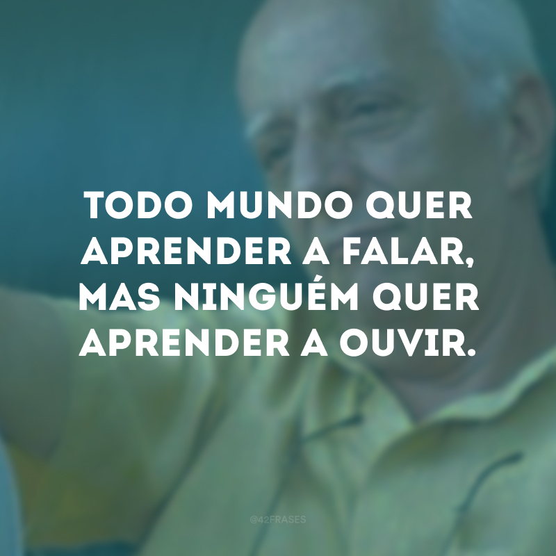 Todo mundo quer aprender a falar, mas ninguém quer aprender a ouvir. 