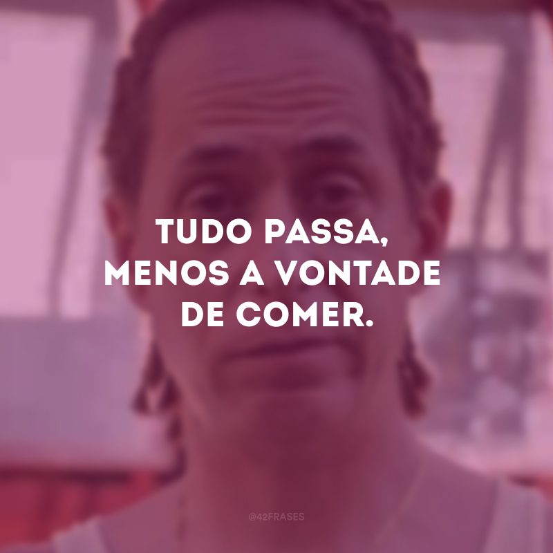 Tudo passa, menos a vontade de comer. 