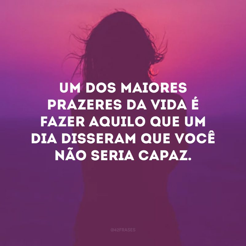 Um dos maiores prazeres da vida é fazer aquilo que um dia disseram que você não seria capaz.