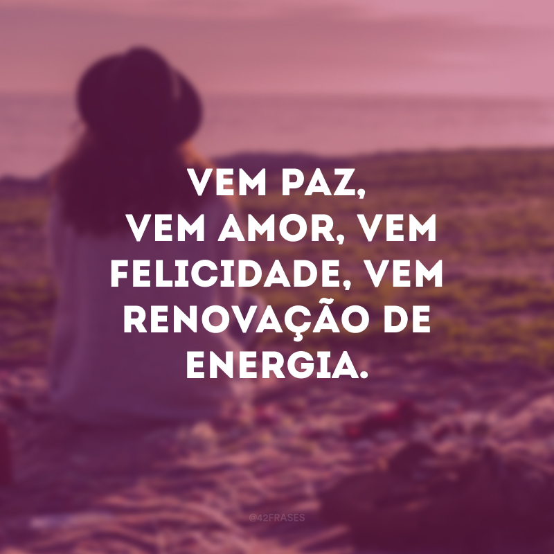 Vem paz, vem amor, vem felicidade, vem renovação de energia. 