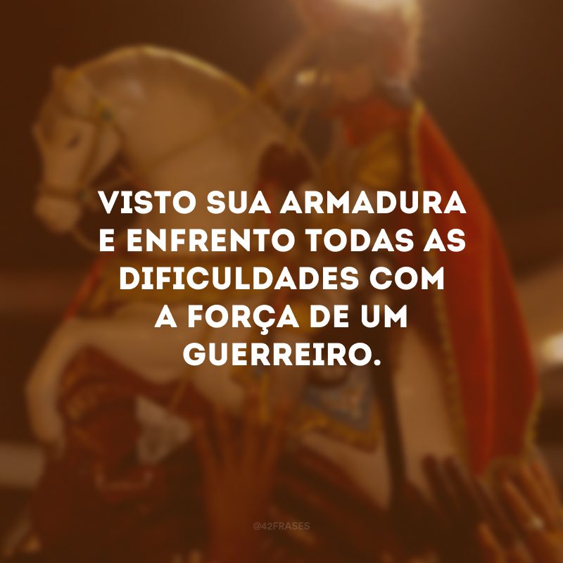 Visto sua armadura e enfrento todas as dificuldades com a força de um guerreiro.