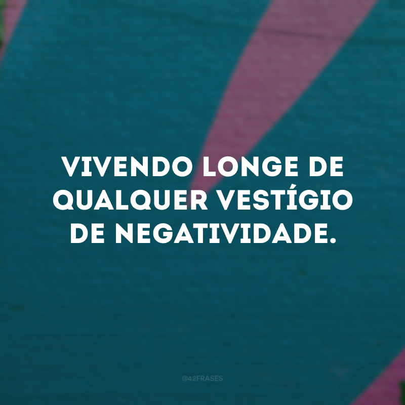 Vivendo longe de qualquer vestígio de negatividade.