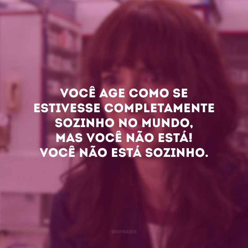 Você age como se estivesse completamente sozinho no mundo, mas você não está! Você não está sozinho.