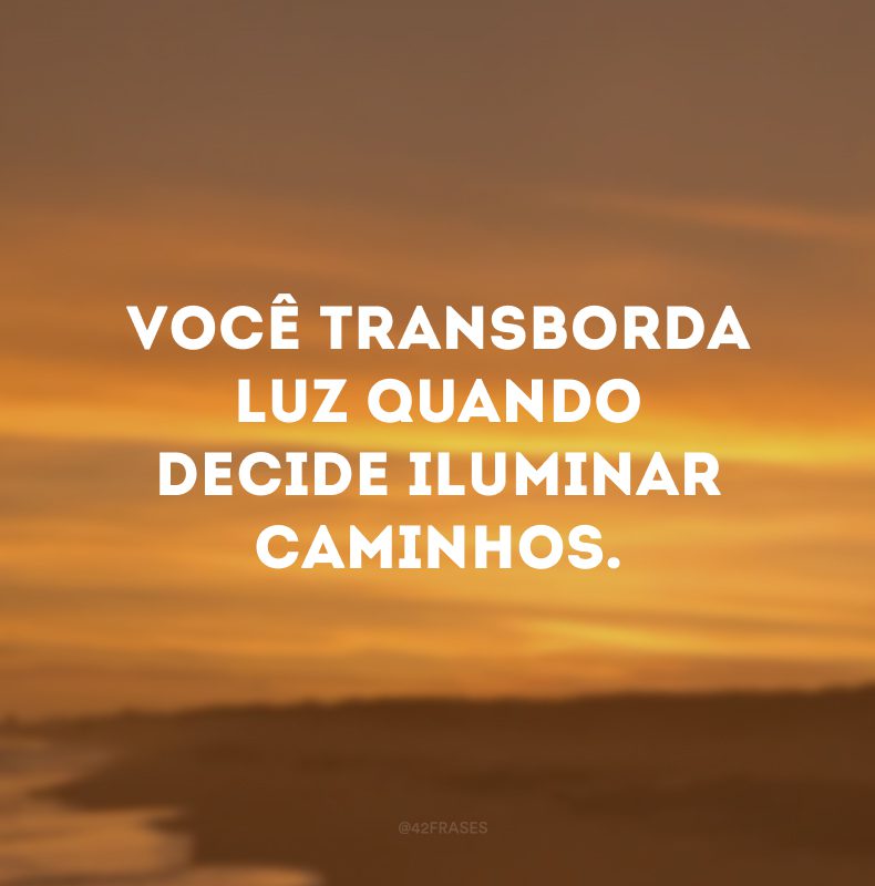 Você transborda luz quando decide iluminar caminhos. 