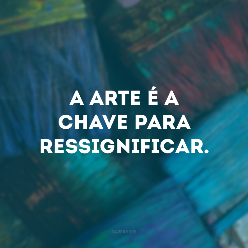 A arte é a chave para ressignificar.