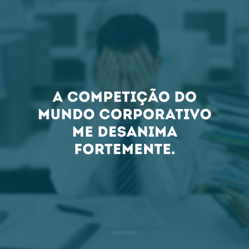 A competição do mundo corporativo me desanima fortemente.