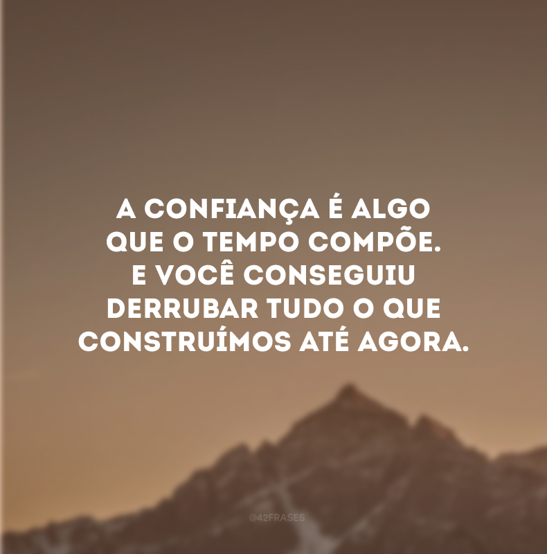 A confiança é algo que o tempo compõe. E você conseguiu derrubar tudo o que construímos até agora.