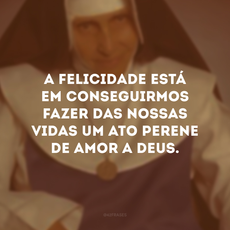 A felicidade está em conseguirmos fazer das nossas vidas um ato perene de amor a Deus.