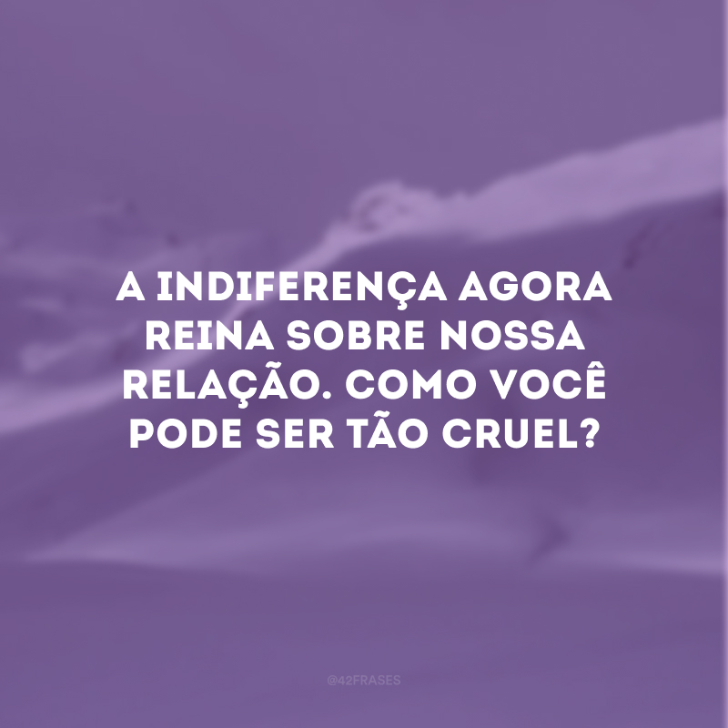 A indiferença agora reina sobre nossa relação. Como você pode ser tão cruel?