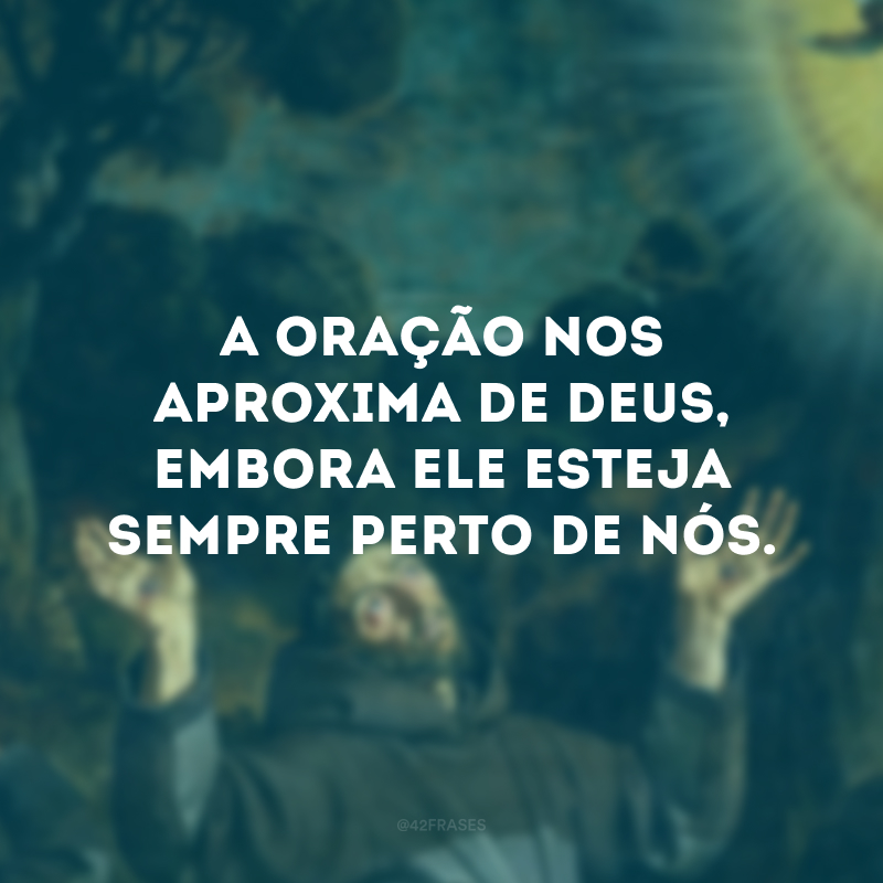 A oração nos aproxima de Deus, embora ele esteja sempre perto de nós.