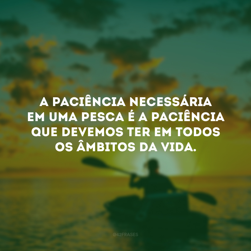 A paciência necessária em uma pesca é a paciência que devemos ter em todos os âmbitos da vida. 