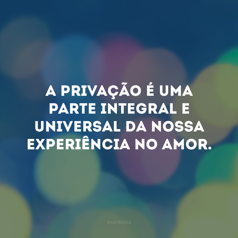 A privação é uma parte integral e universal da nossa experiência no amor.