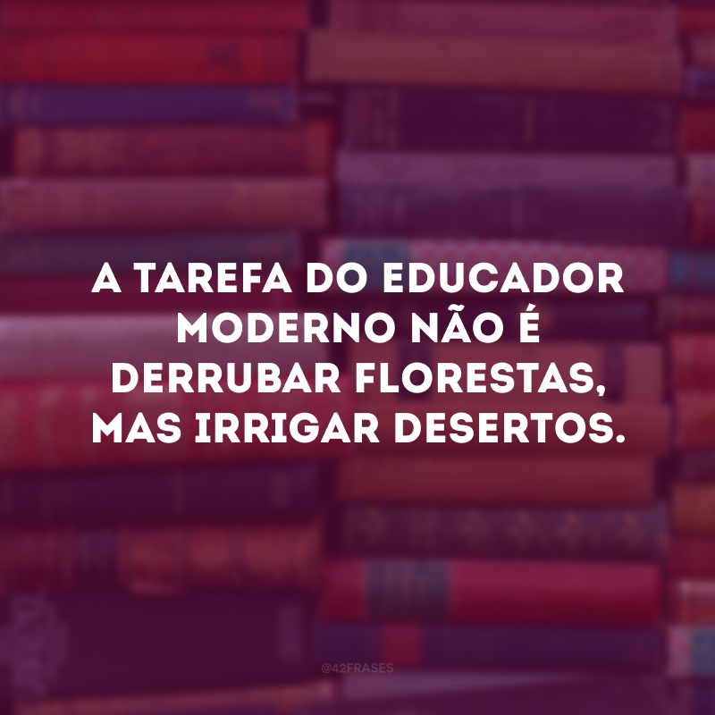 A tarefa do educador moderno não é derrubar florestas, mas irrigar desertos.