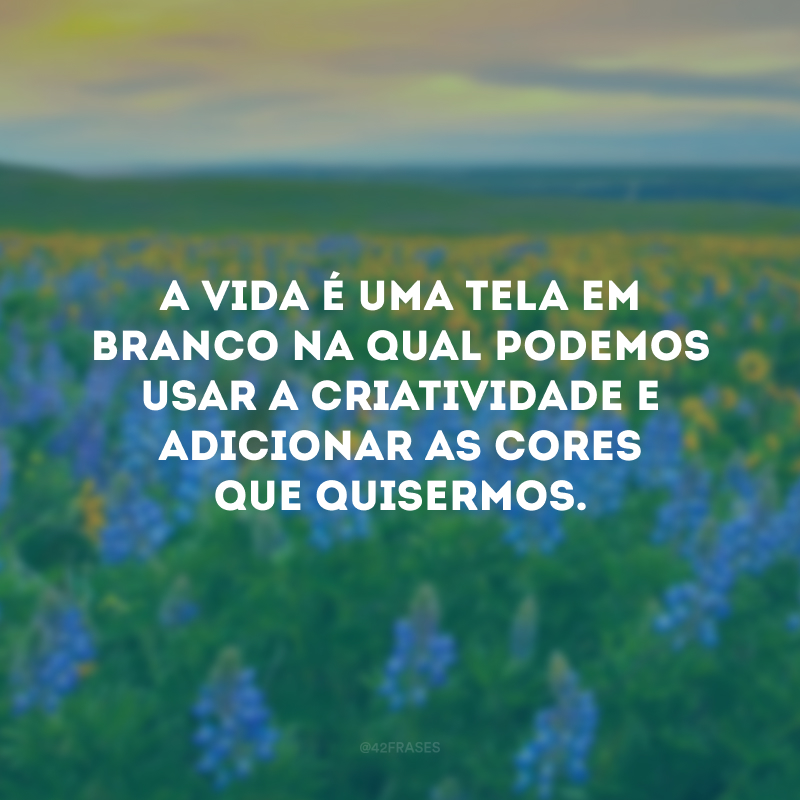 A vida é uma tela em branco na qual podemos usar a criatividade e adicionar as cores que quisermos.