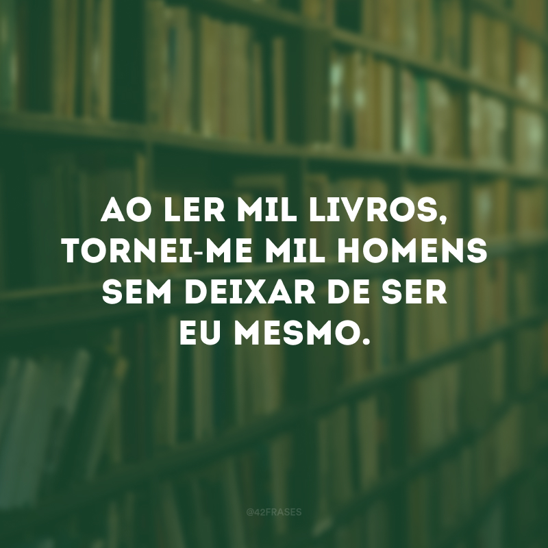 Ao ler mil livros, tornei-me mil homens sem deixar de ser eu mesmo.