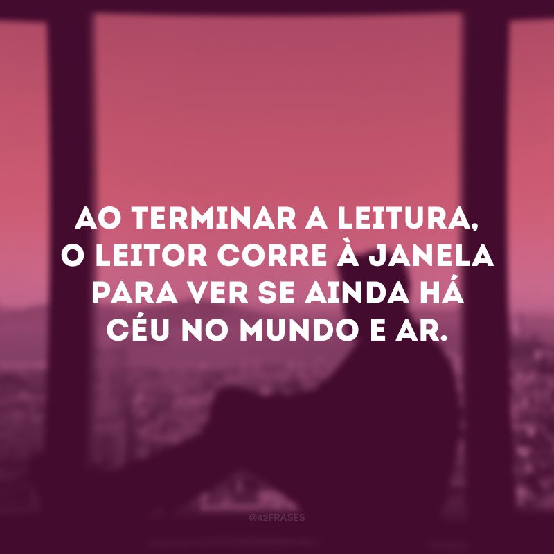 Ao terminar a leitura, o leitor corre à janela para ver se ainda há céu no mundo e ar.