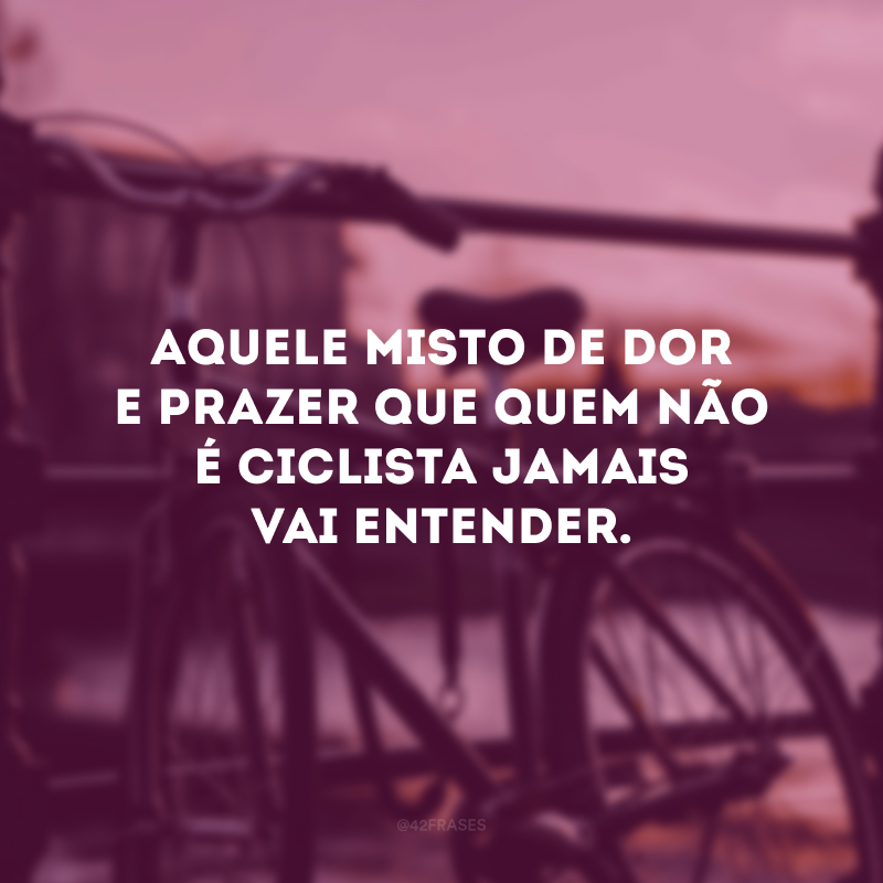 Aquele misto de dor e prazer que quem não é ciclista jamais vai entender. 