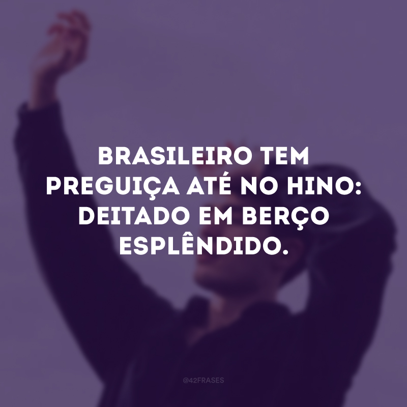 Brasileiro tem preguiça até no hino: deitado em berço esplêndido. 