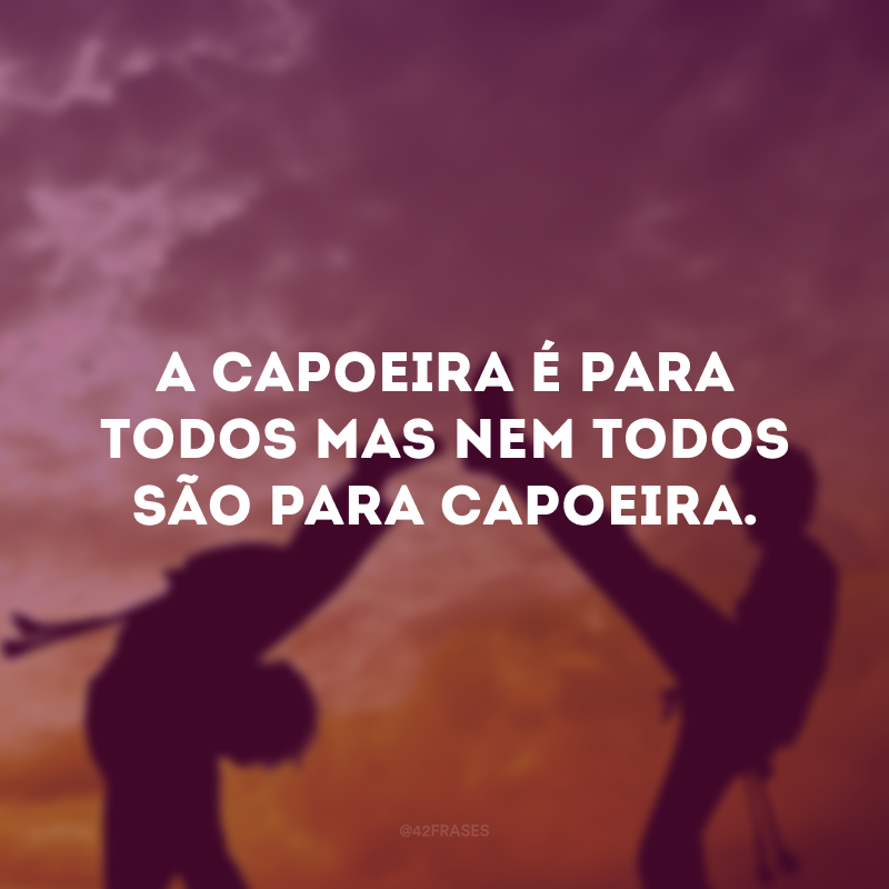 A capoeira é para todos mas nem todos são para capoeira.