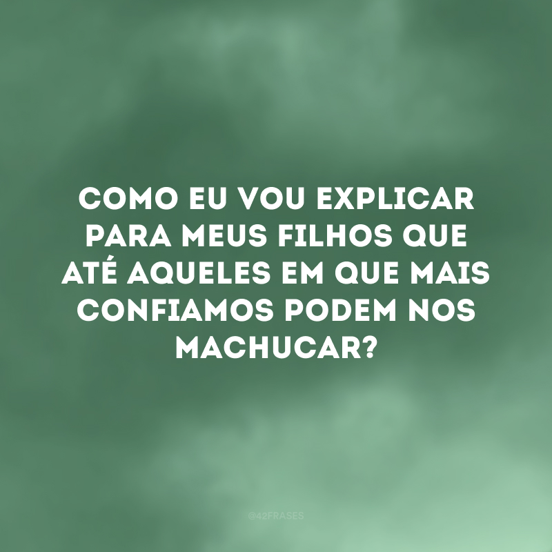 Como eu vou explicar para meus filhos que até aqueles em que mais confiamos podem nos machucar?
