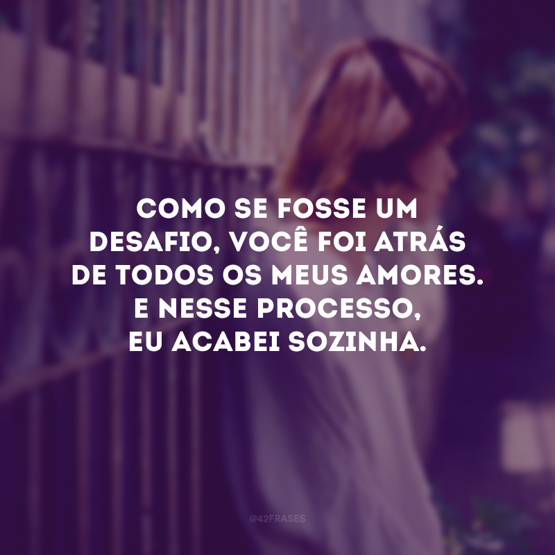 Como se fosse um desafio, você foi atrás de todos os meus amores. E nesse processo, eu acabei sozinha. 