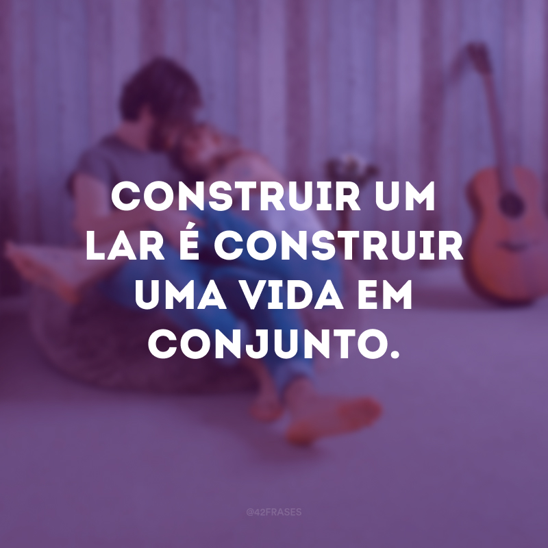 Construir um lar é construir uma vida em conjunto.