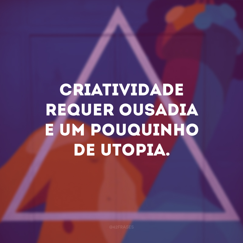 Criatividade requer ousadia e um pouquinho de utopia. 