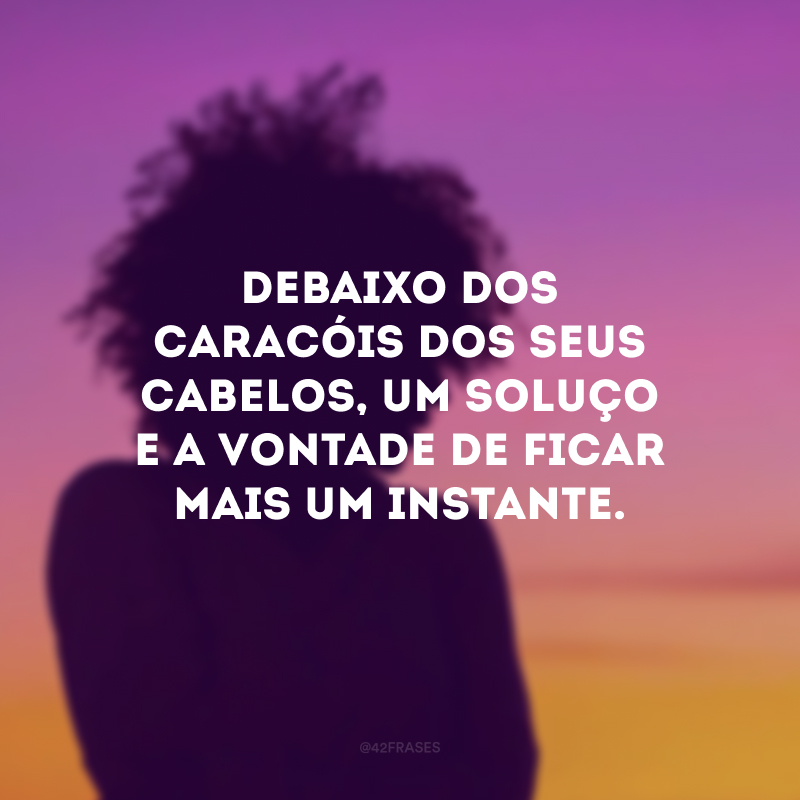 Debaixo dos caracóis dos seus cabelos, um soluço e a vontade de ficar mais um instante.