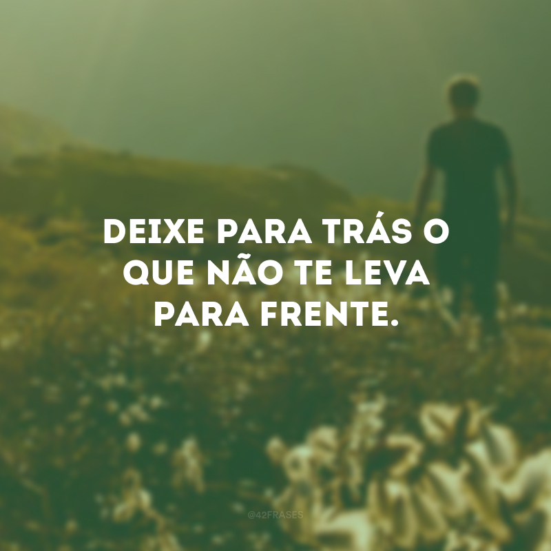 Deixe para trás o que não te leva para frente.