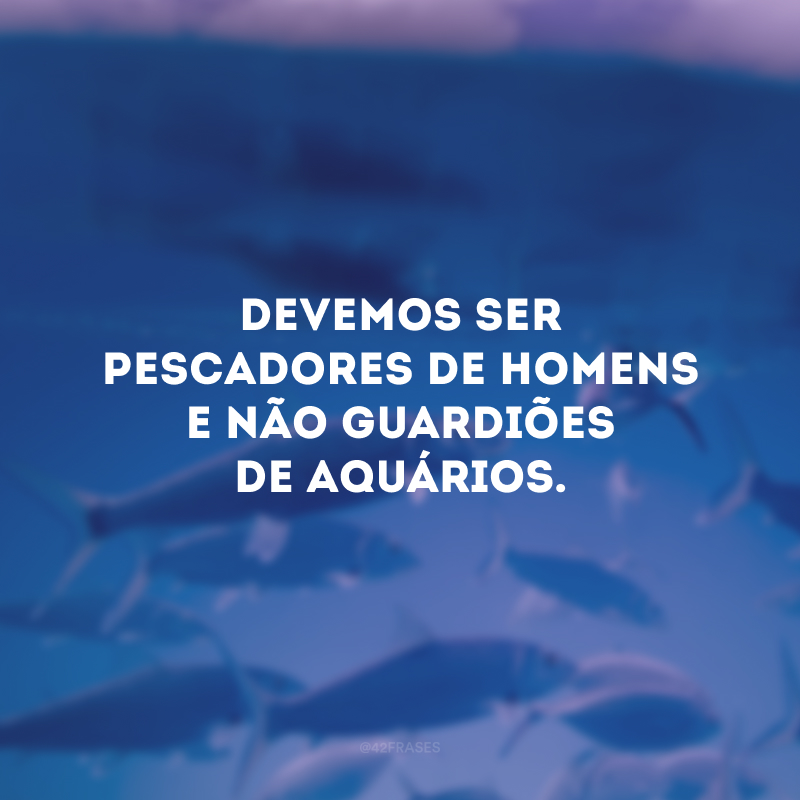 Devemos ser pescadores de homens e não guardiões de aquários. 