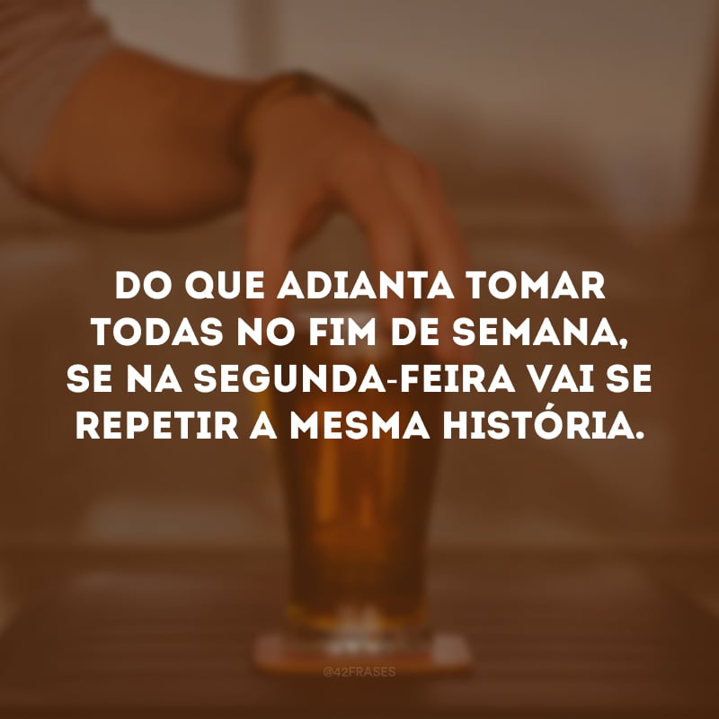 Do que adianta tomar todas no fim de semana, se na segunda-feira vai se repetir a mesma história.