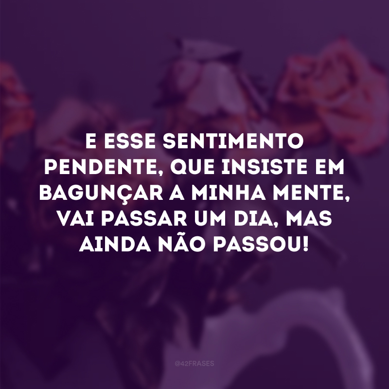 E esse sentimento pendente, que insiste em bagunçar a minha mente, vai passar um dia, mas ainda não passou!