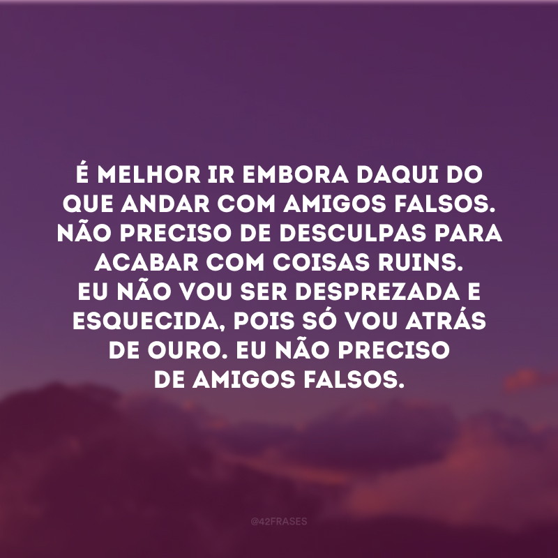 É melhor ir embora daqui do que andar com amigos falsos. Não preciso de desculpas para acabar com coisas ruins. Eu não vou ser desprezada e esquecida, pois só vou atrás de ouro. Eu não preciso de amigos falsos. 