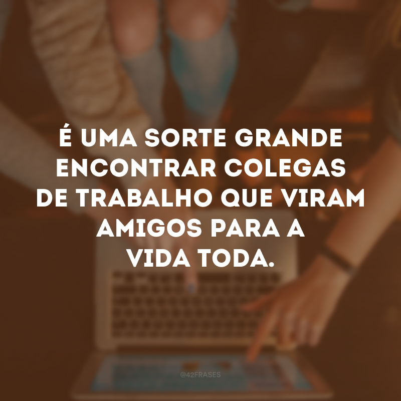 É uma sorte grande encontrar colegas de trabalho que viram amigos para a vida toda. 