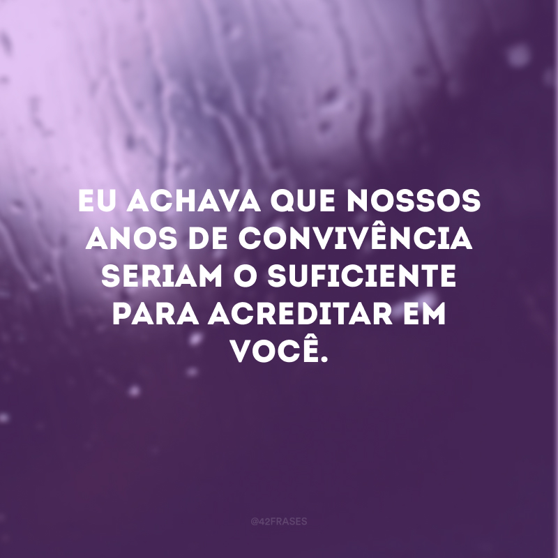 Eu achava que nossos anos de convivência seriam o suficiente para acreditar em você. 