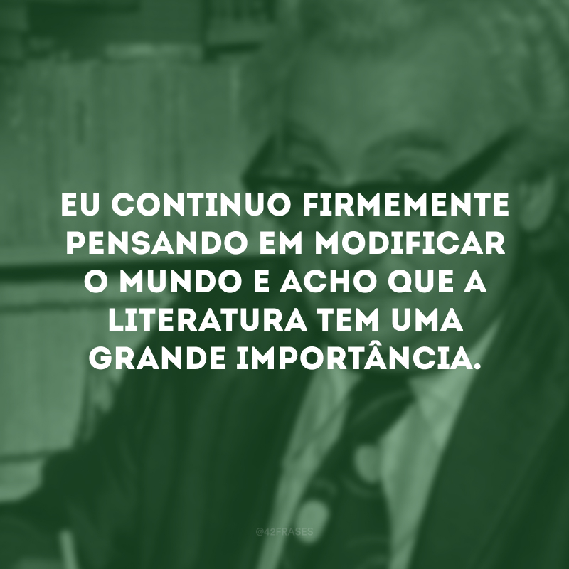 Eu continuo firmemente pensando em modificar o mundo e acho que a literatura tem uma grande importância.