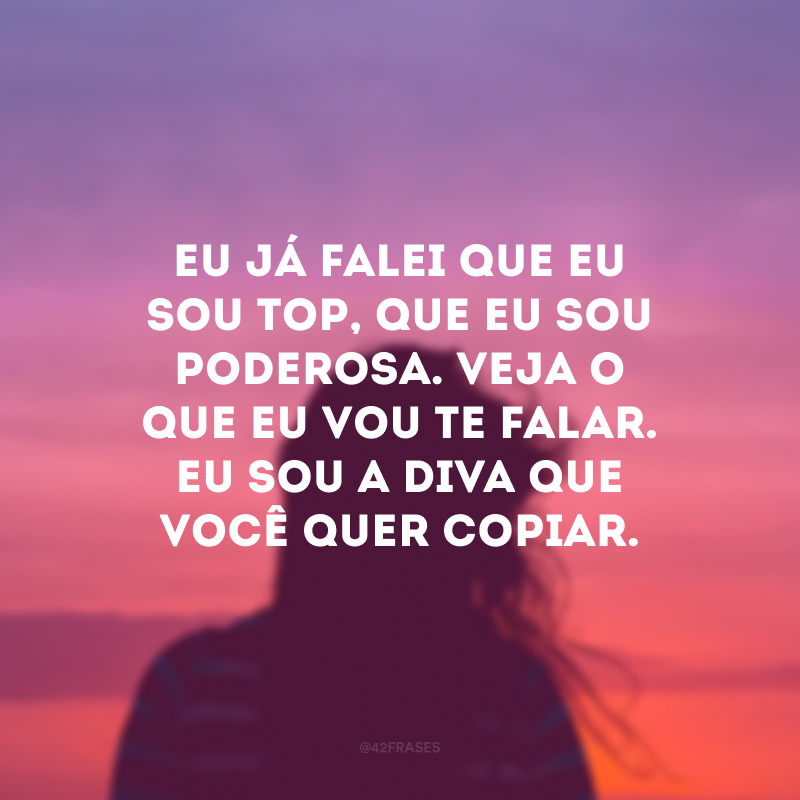 Eu já falei que eu sou top, que eu sou poderosa. Veja o que eu vou te falar. Eu sou a diva que você quer copiar.