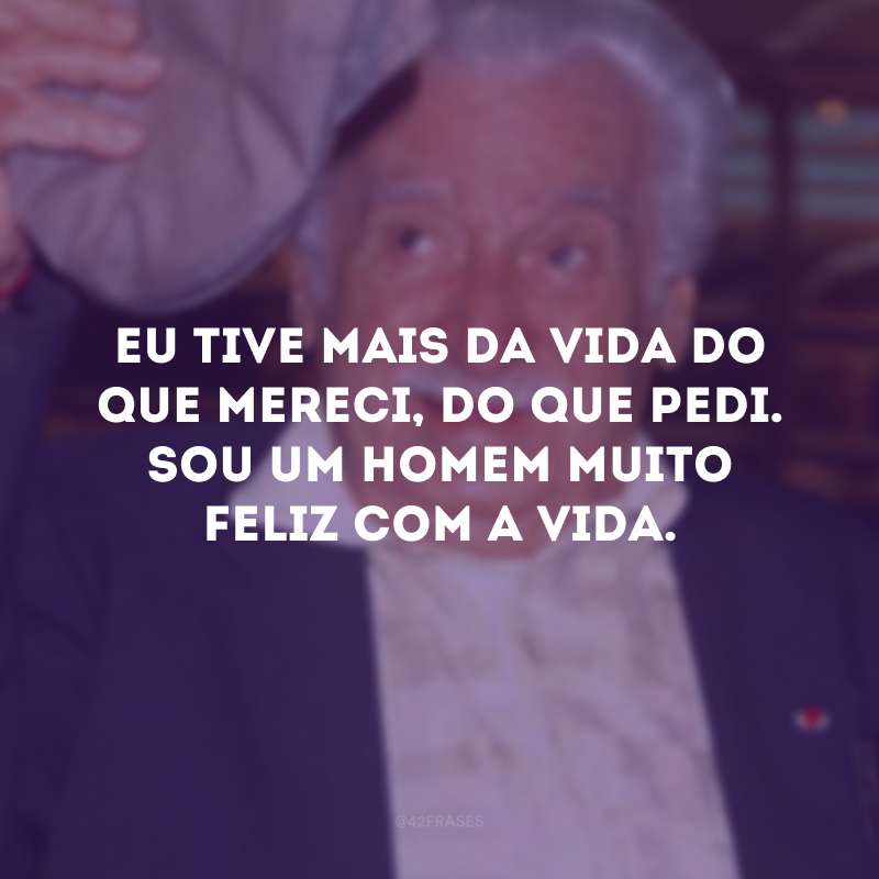 Eu tive mais da vida do que mereci, do que pedi. Sou um homem muito feliz com a vida.